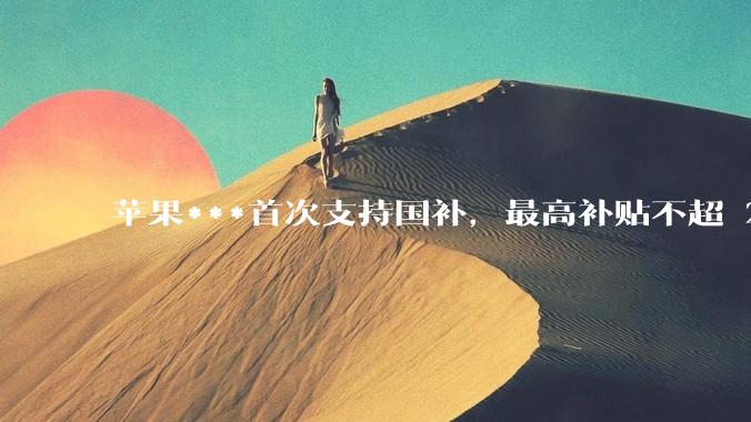 苹果***首次支持国补，最高补贴不超 2000 元，适用范围有哪些？***补贴后价格有优势吗？